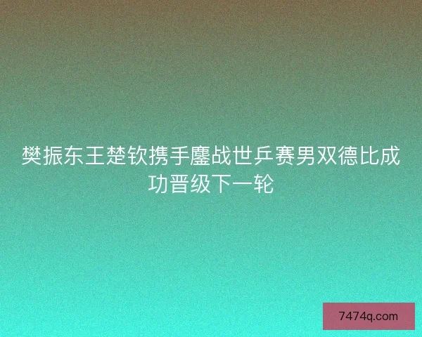 樊振东王楚钦携手鏖战世乒赛男双德比成功晋级下一轮