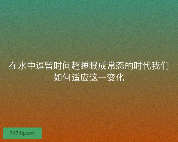 在水中逗留时间超睡眠成常态的时代我们如何适应这一变化