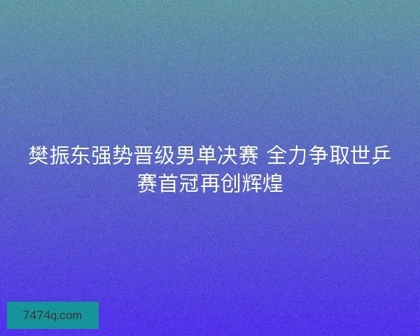 樊振东强势晋级男单决赛 全力争取世乒赛首冠再创辉煌