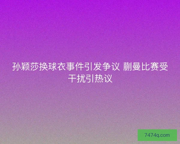 孙颖莎换球衣事件引发争议 蒯曼比赛受干扰引热议