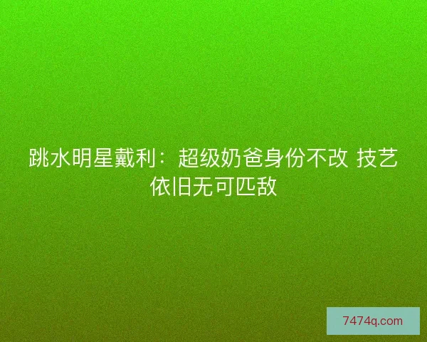 跳水明星戴利：超级奶爸身份不改 技艺依旧无可匹敌