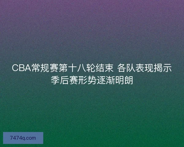 CBA常规赛第十八轮结束 各队表现揭示季后赛形势逐渐明朗