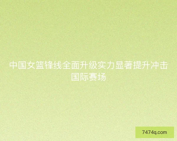 中国女篮锋线全面升级实力显著提升冲击国际赛场