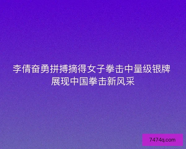 李倩奋勇拼搏摘得女子拳击中量级银牌 展现中国拳击新风采