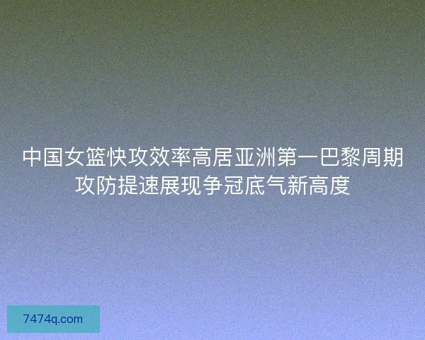 中国女篮快攻效率高居亚洲第一巴黎周期攻防提速展现争冠底气新高度